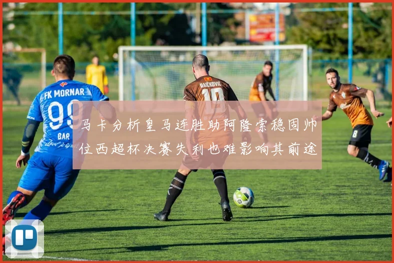 马卡分析皇马连胜助阿隆索稳固帅位西超杯决赛失利也难影响其前途