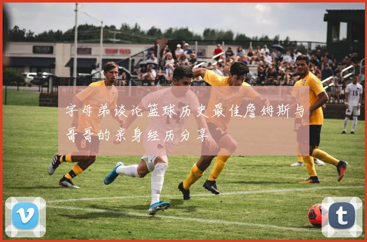 字母弟谈论篮球历史最佳詹姆斯与哥哥的亲身经历分享