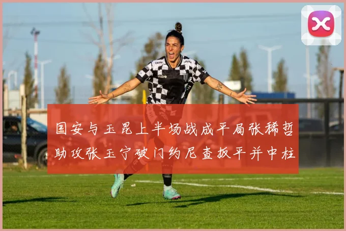 国安与玉昆上半场战成平局张稀哲助攻张玉宁破门约尼查扳平并中柱