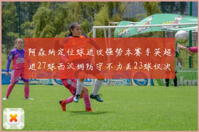 阿森纳定位球进攻强势本赛季英超进27球西汉姆防守不力丢23球仅次于伯恩茅斯