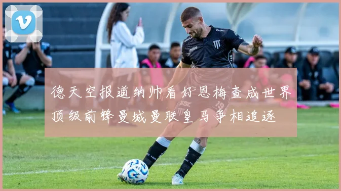 德天空报道纳帅看好恩梅查成世界顶级前锋曼城曼联皇马争相追逐
