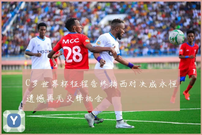 C罗世界杯征程告终梅西对决成永恒遗憾再无交锋机会