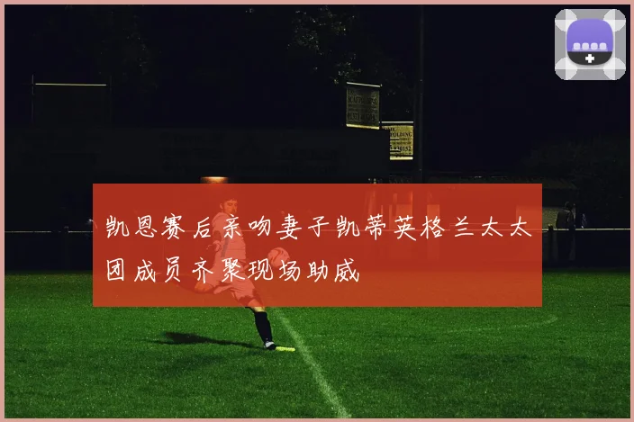凯恩赛后亲吻妻子凯蒂英格兰太太团成员齐聚现场助威