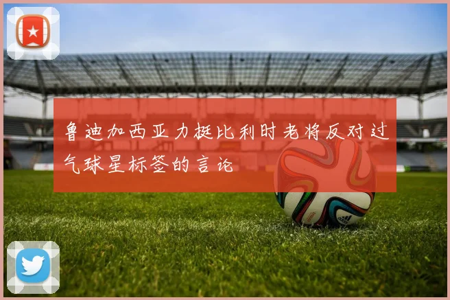 鲁迪加西亚力挺比利时老将反对过气球星标签的言论