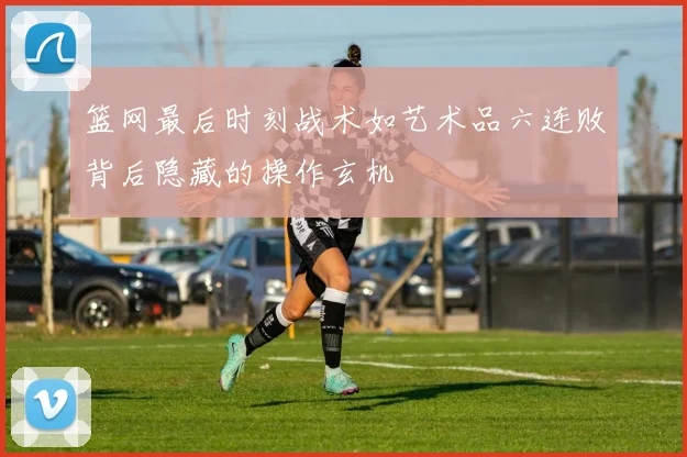 篮网最后时刻战术如艺术品六连败背后隐藏的操作玄机