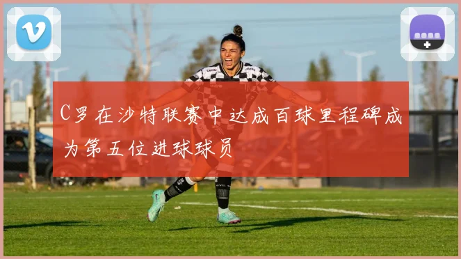 C罗在沙特联赛中达成百球里程碑成为第五位进球球员
