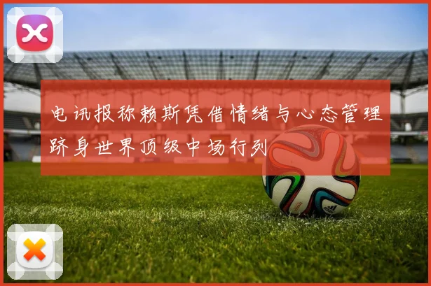 电讯报称赖斯凭借情绪与心态管理跻身世界顶级中场行列