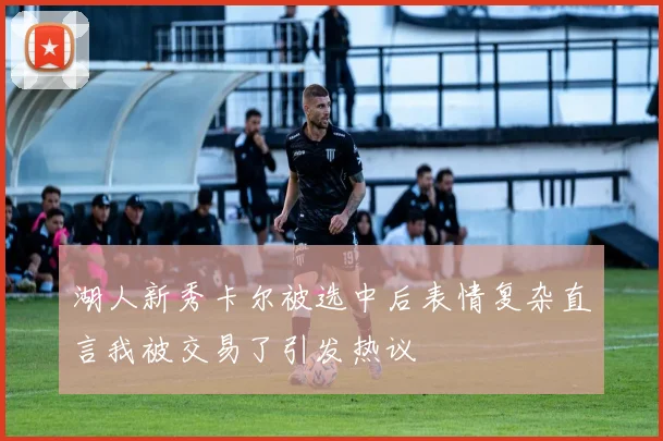 湖人新秀卡尔被选中后表情复杂直言我被交易了引发热议