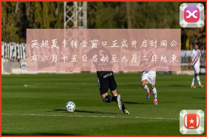 英超夏季转会窗口正式开启时间公布六月十五日启动至九月二日结束