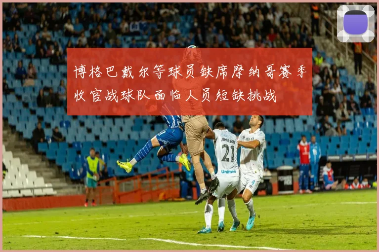 博格巴戴尔等球员缺席摩纳哥赛季收官战球队面临人员短缺挑战