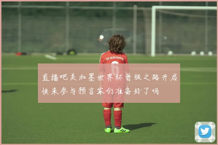 直播吧美加墨世界杯晋级之路开启快来参与预言家们准备好了吗