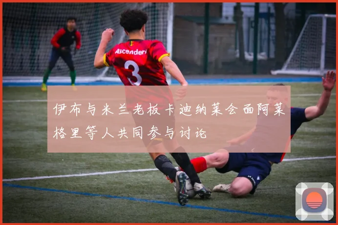 伊布与米兰老板卡迪纳莱会面阿莱格里等人共同参与讨论