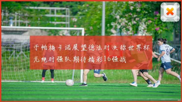 于帕梅卡诺展望德法对决称世界杯无绝对强队期待精彩16强战