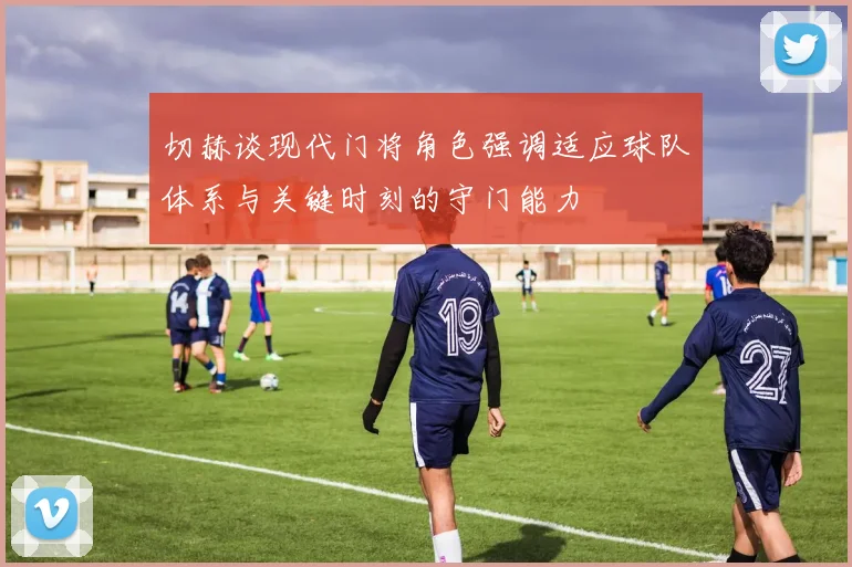 切赫谈现代门将角色强调适应球队体系与关键时刻的守门能力