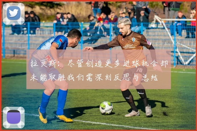 拉莫斯：尽管创造更多进球机会却未能取胜我们需深刻反思与总结