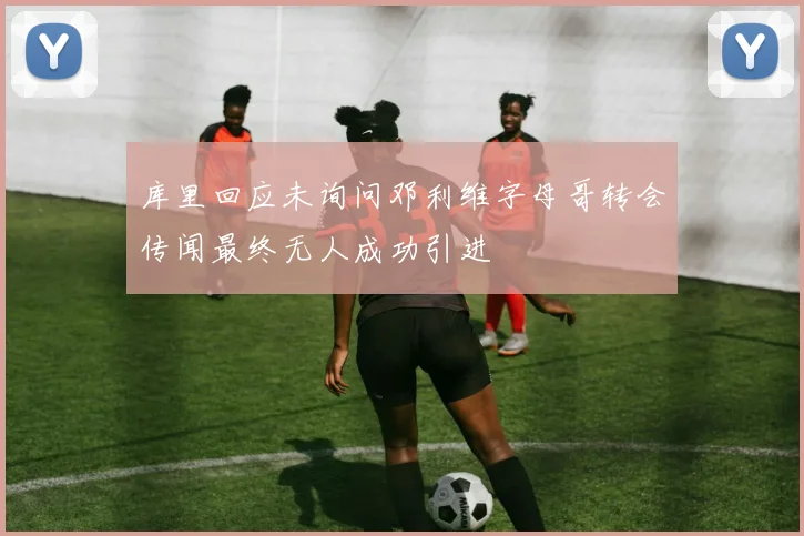 库里回应未询问邓利维字母哥转会传闻最终无人成功引进