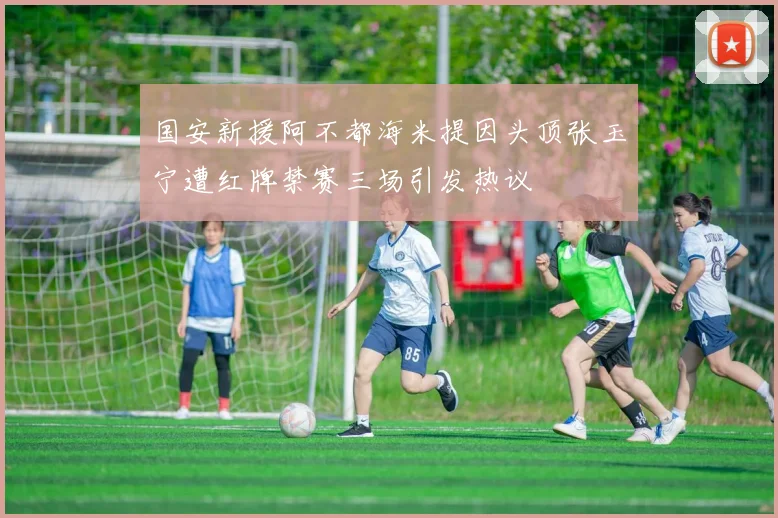 国安新援阿不都海米提因头顶张玉宁遭红牌禁赛三场引发热议