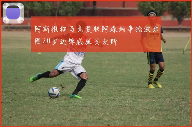 阿斯报称马竞曼联阿森纳争抢波尔图20岁边锋威廉戈麦斯