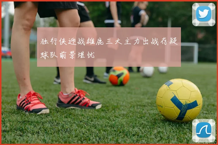 独行侠迎战雄鹿三大主力出战存疑球队前景堪忧