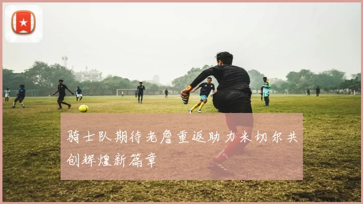 骑士队期待老詹重返助力米切尔共创辉煌新篇章