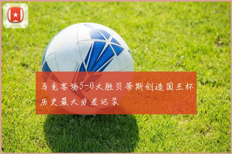 马竞客场5-0大胜贝蒂斯创造国王杯历史最大分差记录
